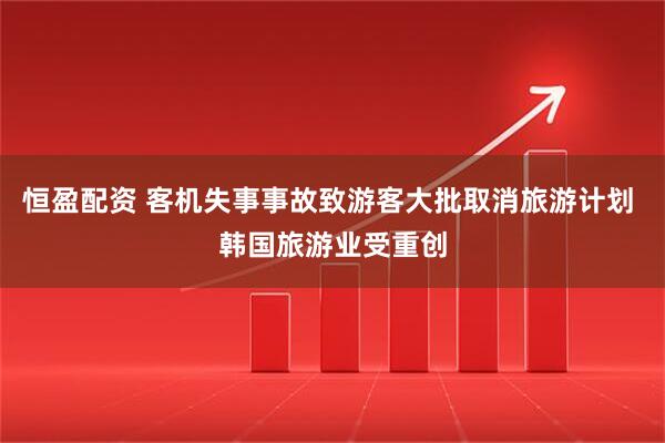 恒盈配资 客机失事事故致游客大批取消旅游计划 韩国旅游业受重创