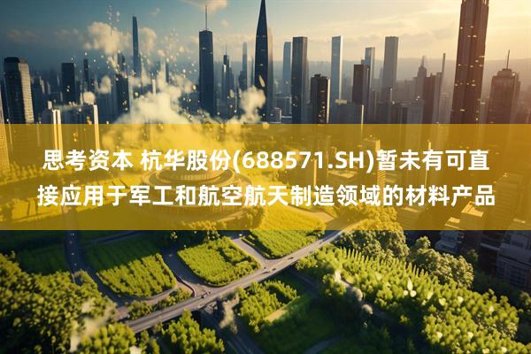 思考资本 杭华股份(688571.SH)暂未有可直接应用于军工和航空航天制造领域的材料产品