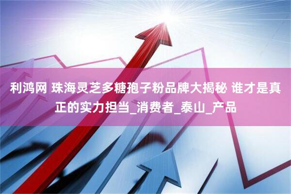 利鸿网 珠海灵芝多糖孢子粉品牌大揭秘 谁才是真正的实力担当_消费者_泰山_产品