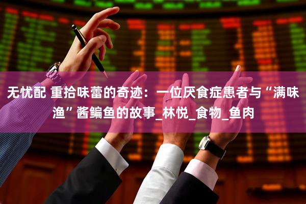 无忧配 重拾味蕾的奇迹：一位厌食症患者与“满味渔”酱鳊鱼的故事_林悦_食物_鱼肉