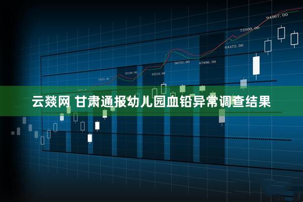 云燚网 甘肃通报幼儿园血铅异常调查结果