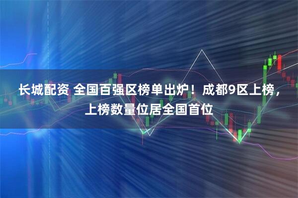 长城配资 全国百强区榜单出炉！成都9区上榜，上榜数量位居全国首位