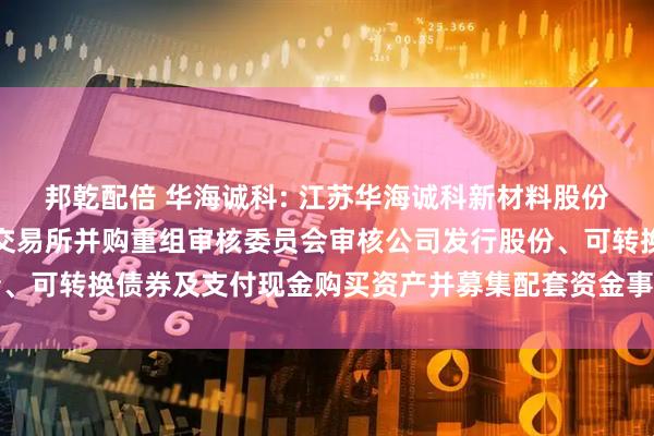 邦乾配倍 华海诚科: 江苏华海诚科新材料股份有限公司关于上海证券交易所并购重组审核委员会审核公司发行股份、可转换债券及支付现金购买资产并募集配套资金事项会议安排的公告