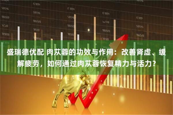 盛瑞德优配 肉苁蓉的功效与作用：改善肾虚、缓解疲劳，如何通过肉苁蓉恢复精力与活力？
