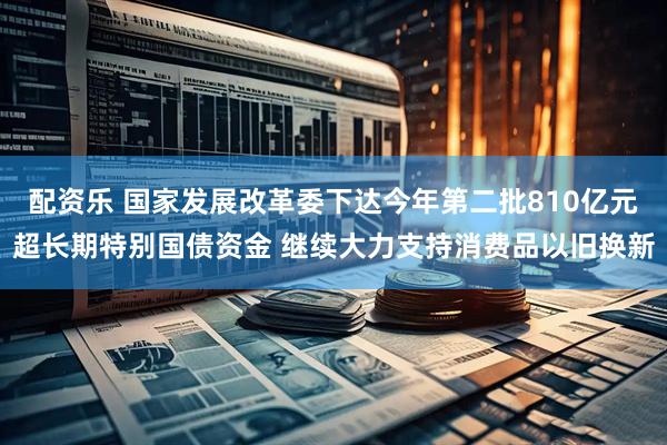 配资乐 国家发展改革委下达今年第二批810亿元超长期特别国债资金 继续大力支持消费品以旧换新