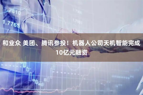 和业众 美团、腾讯参投！机器人公司天机智能完成10亿元融资