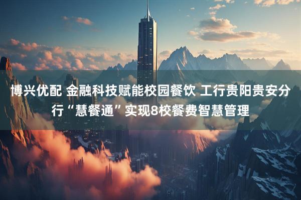 博兴优配 金融科技赋能校园餐饮 工行贵阳贵安分行“慧餐通”实现8校餐费智慧管理